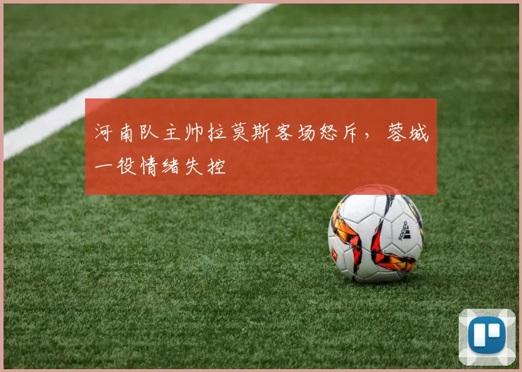 河南队主帅拉莫斯客场怒斥，蓉城一役情绪失控