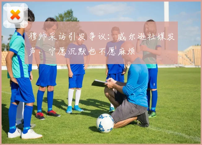 穆帅采访引发争议：威尔逊社媒发声，宁愿沉默也不愿麻烦